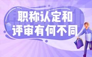 职称认定和评审有何不同？快来看看详细攻略！